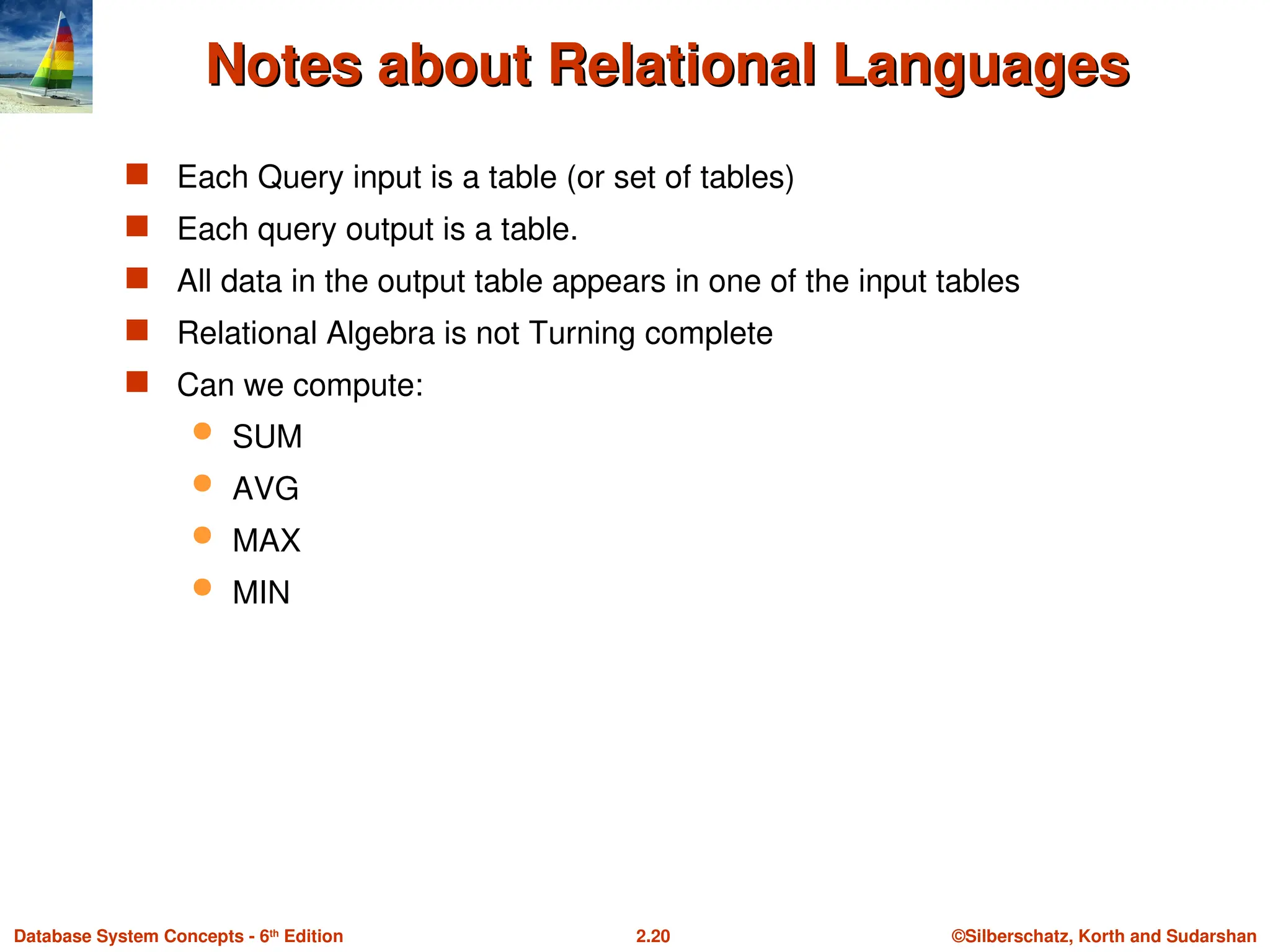 ©Silberschatz, Korth and Sudarshan
2.20
Database System Concepts - 6th
Edition
Notes about Relational Languages
Notes about Relational Languages
 Each Query input is a table (or set of tables)
 Each query output is a table.
 All data in the output table appears in one of the input tables
 Relational Algebra is not Turning complete
 Can we compute:
 SUM
 AVG
 MAX
 MIN
 