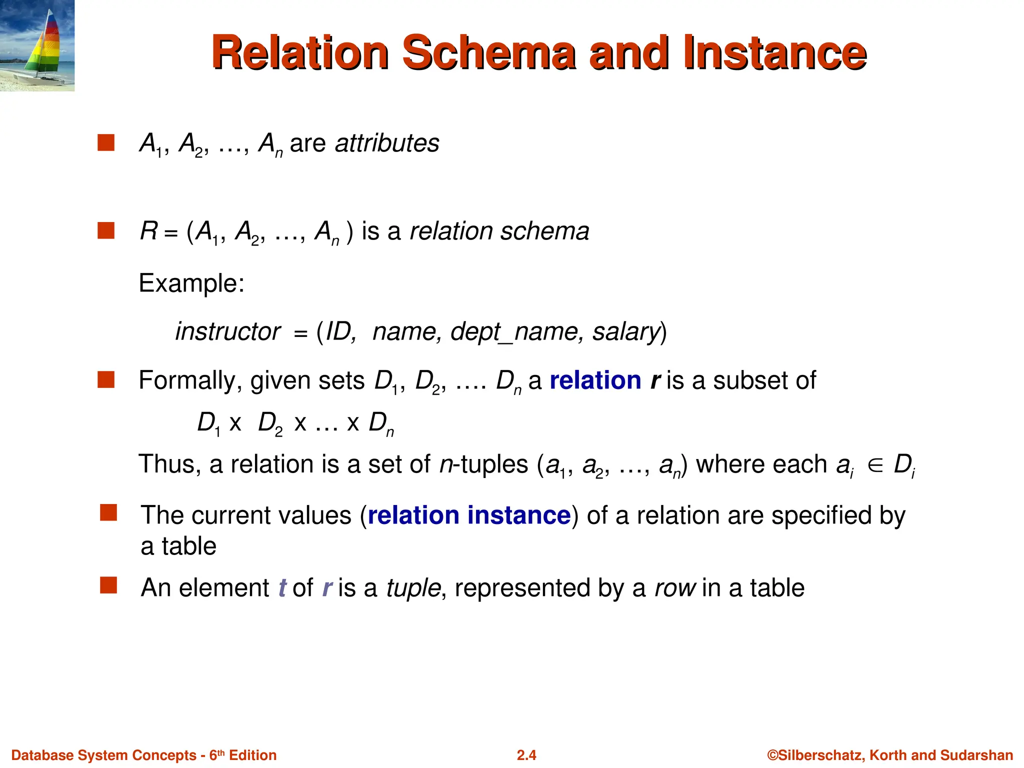 ©Silberschatz, Korth and Sudarshan
2.4
Database System Concepts - 6th
Edition
Relation Schema and Instance
Relation Schema and Instance
 A1, A2, …, An are attributes
 R = (A1, A2, …, An ) is a relation schema
Example:
instructor = (ID, name, dept_name, salary)
 Formally, given sets D1, D2, …. Dn a relation r is a subset of
D1 x D2 x … x Dn
Thus, a relation is a set of n-tuples (a1, a2, …, an) where each ai  Di
 The current values (relation instance) of a relation are specified by
a table
 An element t of r is a tuple, represented by a row in a table
 