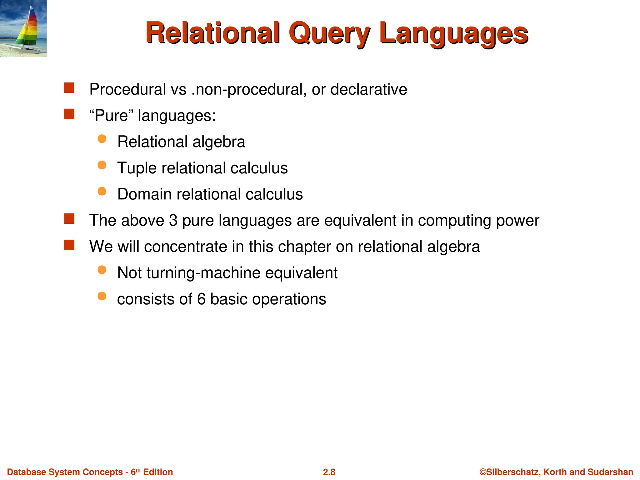 ©Silberschatz, Korth and Sudarshan
2.8
Database System Concepts - 6th
Edition
Relational Query Languages
Relational Query Languages
 Procedural vs .non-procedural, or declarative
 “Pure” languages:
 Relational algebra
 Tuple relational calculus
 Domain relational calculus
 The above 3 pure languages are equivalent in computing power
 We will concentrate in this chapter on relational algebra
 Not turning-machine equivalent
 consists of 6 basic operations
 