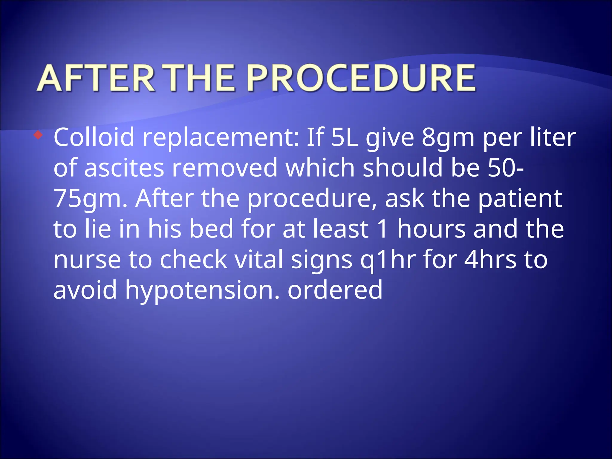 Colloid replacement: If 5L give 8gm per liter
of ascites removed which should be 50-
75gm. After the procedure, ask the patient
to lie in his bed for at least 1 hours and the
nurse to check vital signs q1hr for 4hrs to
avoid hypotension. ordered
 