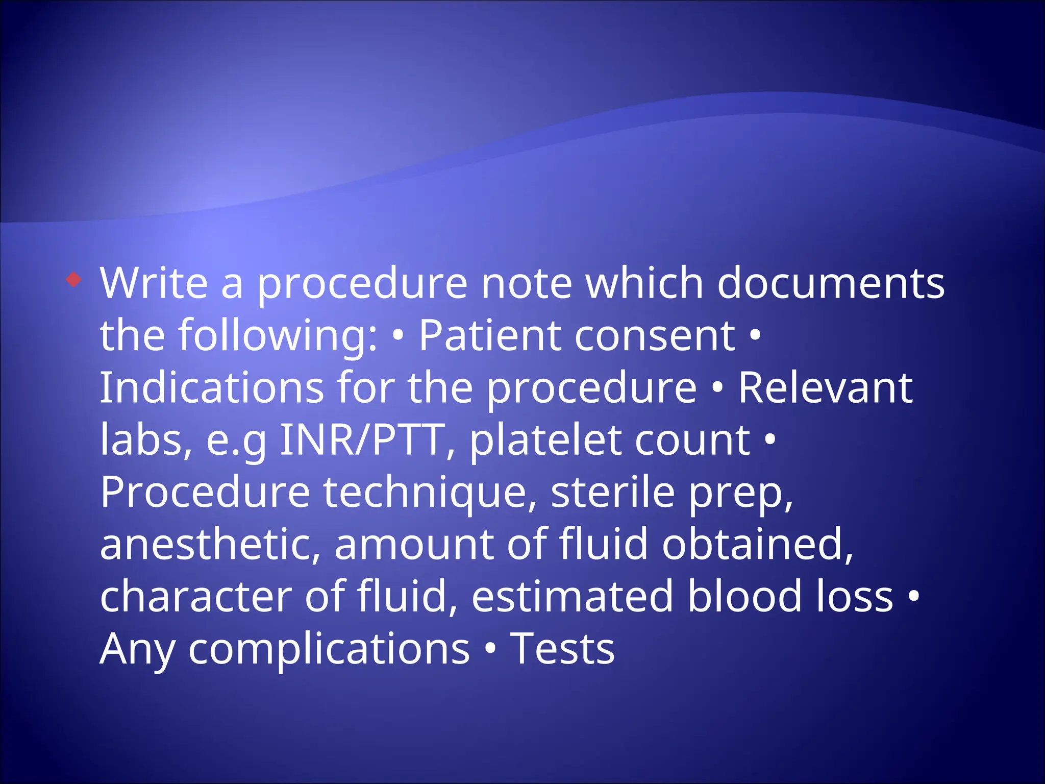  Write a procedure note which documents
the following: • Patient consent •
Indications for the procedure • Relevant
labs, e.g INR/PTT, platelet count •
Procedure technique, sterile prep,
anesthetic, amount of fluid obtained,
character of fluid, estimated blood loss •
Any complications • Tests
 