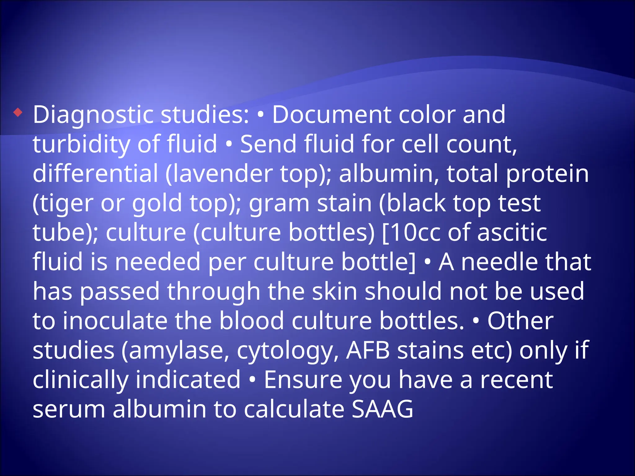  Diagnostic studies: • Document color and
turbidity of fluid • Send fluid for cell count,
differential (lavender top); albumin, total protein
(tiger or gold top); gram stain (black top test
tube); culture (culture bottles) [10cc of ascitic
fluid is needed per culture bottle] • A needle that
has passed through the skin should not be used
to inoculate the blood culture bottles. • Other
studies (amylase, cytology, AFB stains etc) only if
clinically indicated • Ensure you have a recent
serum albumin to calculate SAAG
 