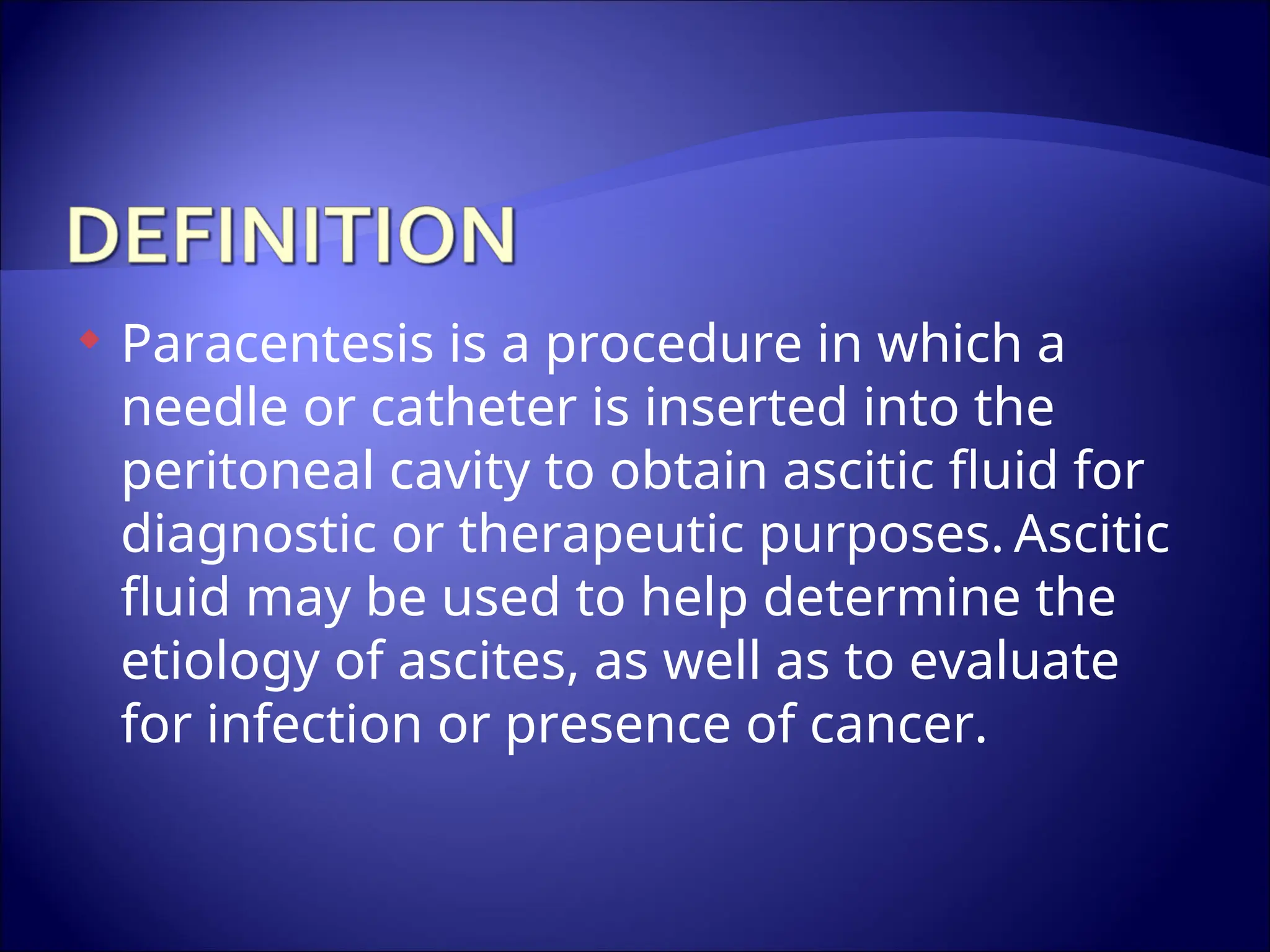  Paracentesis is a procedure in which a
needle or catheter is inserted into the
peritoneal cavity to obtain ascitic fluid for
diagnostic or therapeutic purposes. Ascitic
fluid may be used to help determine the
etiology of ascites, as well as to evaluate
for infection or presence of cancer.
 