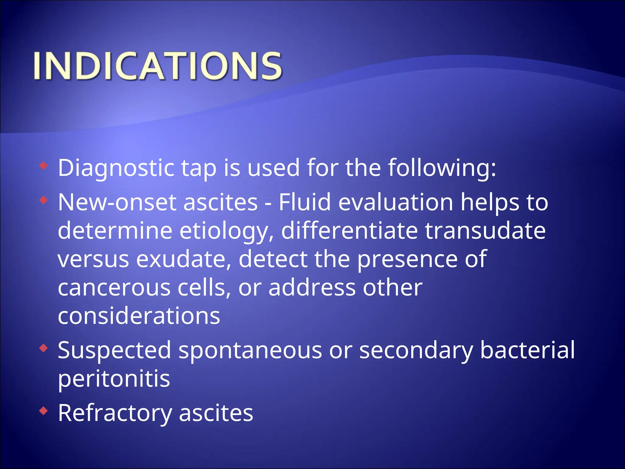  Diagnostic tap is used for the following:
 New-onset ascites - Fluid evaluation helps to
determine etiology, differentiate transudate
versus exudate, detect the presence of
cancerous cells, or address other
considerations
 Suspected spontaneous or secondary bacterial
peritonitis
 Refractory ascites
 