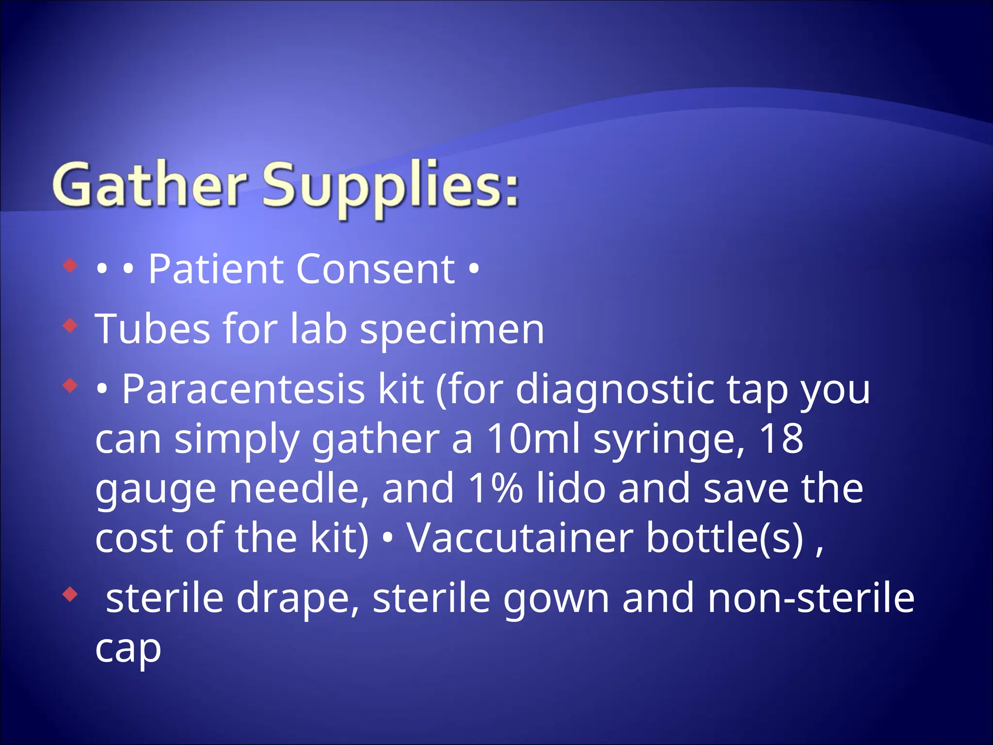  • • Patient Consent •
 Tubes for lab specimen
 • Paracentesis kit (for diagnostic tap you
can simply gather a 10ml syringe, 18
gauge needle, and 1% lido and save the
cost of the kit) • Vaccutainer bottle(s) ,
 sterile drape, sterile gown and non-sterile
cap
 