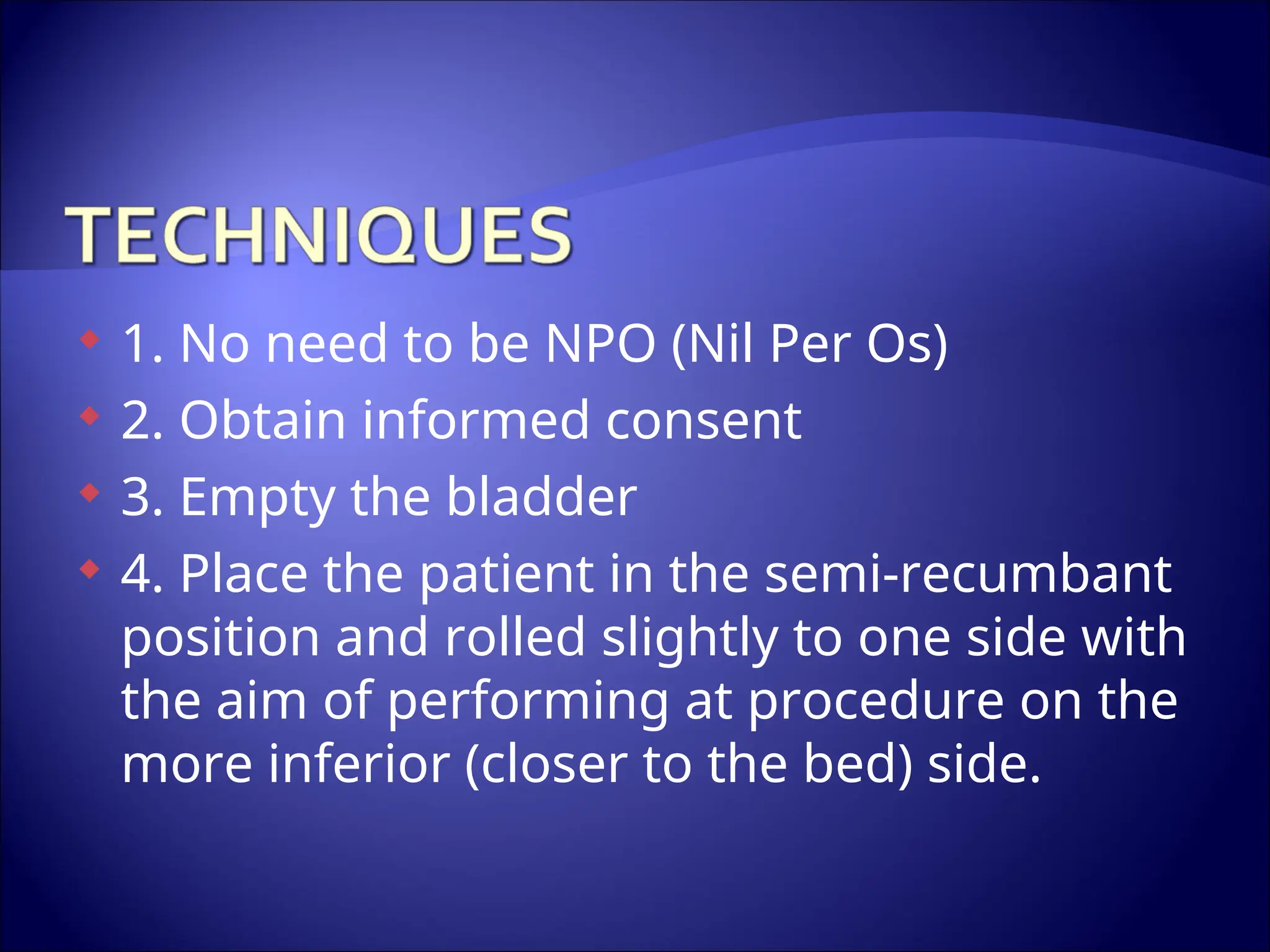  1. No need to be NPO (Nil Per Os)
 2. Obtain informed consent
 3. Empty the bladder
 4. Place the patient in the semi-recumbant
position and rolled slightly to one side with
the aim of performing at procedure on the
more inferior (closer to the bed) side.
 