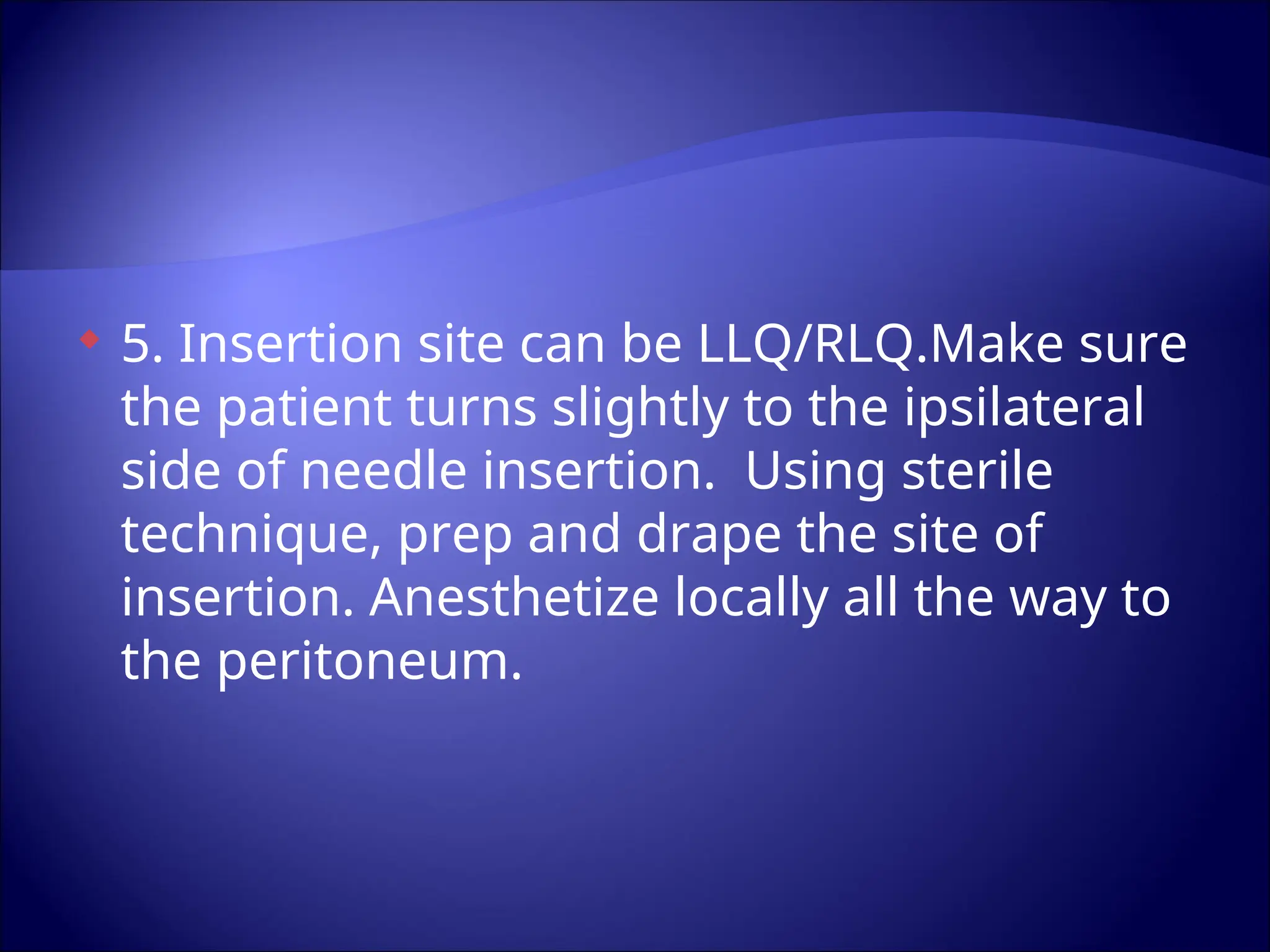  5. Insertion site can be LLQ/RLQ.Make sure
the patient turns slightly to the ipsilateral
side of needle insertion. Using sterile
technique, prep and drape the site of
insertion. Anesthetize locally all the way to
the peritoneum.
 