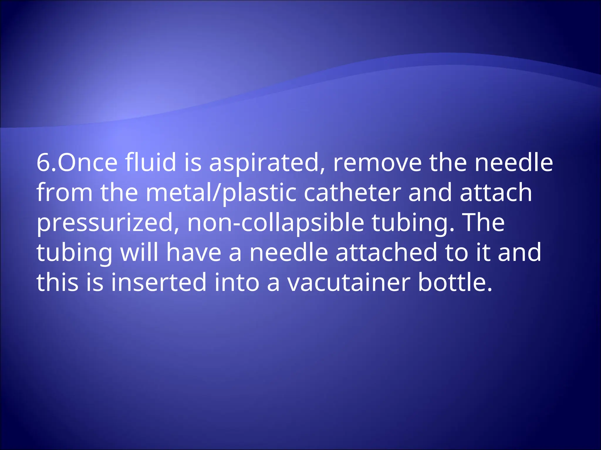 6.Once fluid is aspirated, remove the needle
from the metal/plastic catheter and attach
pressurized, non-collapsible tubing. The
tubing will have a needle attached to it and
this is inserted into a vacutainer bottle.
 
