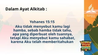 Dalam Ayat Alkitab :
Yohanes 15:15
Aku tidak menyebut kamu lagi
hamba, sebab hamba tidak tahu,
apa yang diperbuat oleh tuannya,
tetapi Aku menyebut kamu sahabat,
karena Aku telah memberitahukan
 