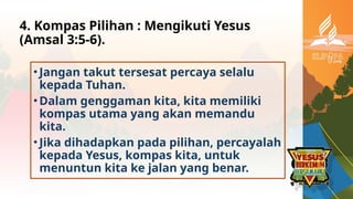 4. Kompas Pilihan : Mengikuti Yesus
(Amsal 3:5-6).
• Jangan takut tersesat percaya selalu
kepada Tuhan.
• Dalam genggaman kita, kita memiliki
kompas utama yang akan memandu
kita.
• Jika dihadapkan pada pilihan, percayalah
kepada Yesus, kompas kita, untuk
menuntun kita ke jalan yang benar.
 