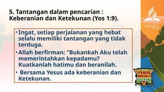5. Tantangan dalam pencarian :
Keberanian dan Ketekunan (Yos 1:9).
•Ingat, setiap perjalanan yang hebat
selalu memiliki tantangan yang tidak
terduga.
•Allah berfirman: “Bukankah Aku telah
memerintahkan kepadamu?
Kuatkanlah hatimu dan beranilah.
• Bersama Yesus ada keberanian dan
Ketekunan.
 
