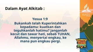 Dalam Ayat Alkitab :
Yosua 1:9
Bukankah telah Kuperintahkan
kepadamu: kuatkan dan
teguhkanlah hatimu? Janganlah
kecut dan tawar hati, sebab TUHAN,
Allahmu, menyertai engkau, ke
mana pun engkau pergi.
 
