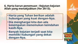 6. Harta karun penemuan : Kejutan-kejutan
Allah yang menakjubkan (Yer 29:13).
•Harta yang Tuhan berikan adalah
hubungan yang kuat dengan-Nya.
•Dia menghargai kita dan ada
kesempatan menemukan keindahan
kasih-Nya.
•Banyak kejutan terjadi saat kita
memiliki hubungan yang dekat
dengan-Nya.
 