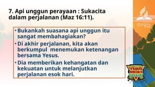 7. Api unggun perayaan : Sukacita
dalam perjalanan (Maz 16:11).
•Bukankah suasana api unggun itu
sangat membahagiakan?
•Di akhir perjalanan, kita akan
berkumpul menemukan ketenangan
bersama Yesus.
•Dia memberikan kehangatan dan
kekuatan untuk melanjutkan
perjalanan esok hari.
 