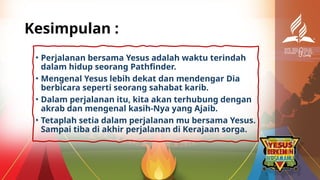 Kesimpulan :
• Perjalanan bersama Yesus adalah waktu terindah
dalam hidup seorang Pathfinder.
• Mengenal Yesus lebih dekat dan mendengar Dia
berbicara seperti seorang sahabat karib.
• Dalam perjalanan itu, kita akan terhubung dengan
akrab dan mengenal kasih-Nya yang Ajaib.
• Tetaplah setia dalam perjalanan mu bersama Yesus.
Sampai tiba di akhir perjalanan di Kerajaan sorga.
 