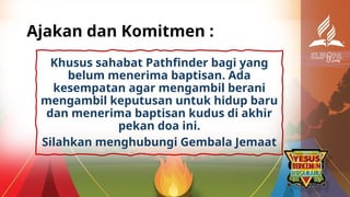 Ajakan dan Komitmen :
Khusus sahabat Pathfinder bagi yang
belum menerima baptisan. Ada
kesempatan agar mengambil berani
mengambil keputusan untuk hidup baru
dan menerima baptisan kudus di akhir
pekan doa ini.
Silahkan menghubungi Gembala Jemaat
 