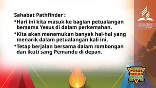 Sahabat Pathfinder :
Hari ini kita masuk ke bagian petualangan
bersama Yesus di dalam perkemahan.
Kita akan menemukan banyak hal-hal yang
menarik dalam petualangan kali ini.
Tetap berjalan bersama dalam rombongan
dan ikuti sang Pemandu di depan.
 