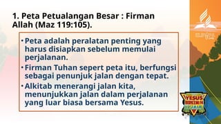 1. Peta Petualangan Besar : Firman
Allah (Maz 119:105).
•Peta adalah peralatan penting yang
harus disiapkan sebelum memulai
perjalanan.
•Firman Tuhan sepert peta itu, berfungsi
sebagai penunjuk jalan dengan tepat.
•Alkitab menerangi jalan kita,
menunjukkan jalan dalam perjalanan
yang luar biasa bersama Yesus.
 