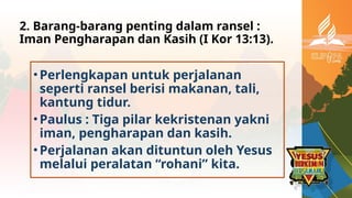 2. Barang-barang penting dalam ransel :
Iman Pengharapan dan Kasih (I Kor 13:13).
•Perlengkapan untuk perjalanan
seperti ransel berisi makanan, tali,
kantung tidur.
•Paulus : Tiga pilar kekristenan yakni
iman, pengharapan dan kasih.
•Perjalanan akan dituntun oleh Yesus
melalui peralatan “rohani” kita.
 