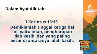Dalam Ayat Alkitab :
I Korintus 13:13
Demikianlah tinggal ketiga hal
ini, yaitu iman, pengharapan
dan kasih, dan yang paling
besar di antaranya ialah kasih.
 