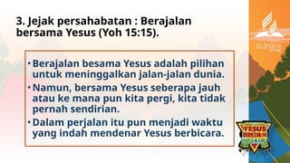 3. Jejak persahabatan : Berajalan
bersama Yesus (Yoh 15:15).
•Berajalan besama Yesus adalah pilihan
untuk meninggalkan jalan-jalan dunia.
•Namun, bersama Yesus seberapa jauh
atau ke mana pun kita pergi, kita tidak
pernah sendirian.
•Dalam perjalan itu pun menjadi waktu
yang indah mendenar Yesus berbicara.
 