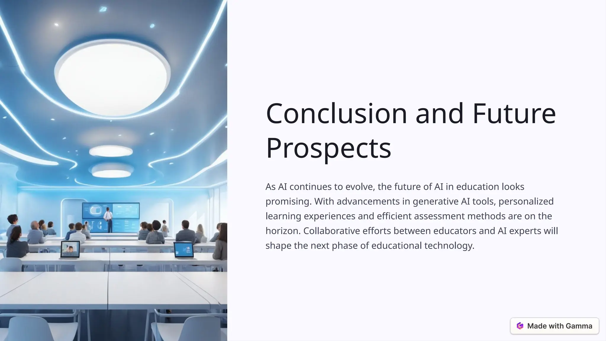 Conclusion and Future
Prospects
As AI continues to evolve, the future of AI in education looks
promising. With advancements in generative AI tools, personalized
learning experiences and efficient assessment methods are on the
horizon. Collaborative efforts between educators and AI experts will
shape the next phase of educational technology.
 