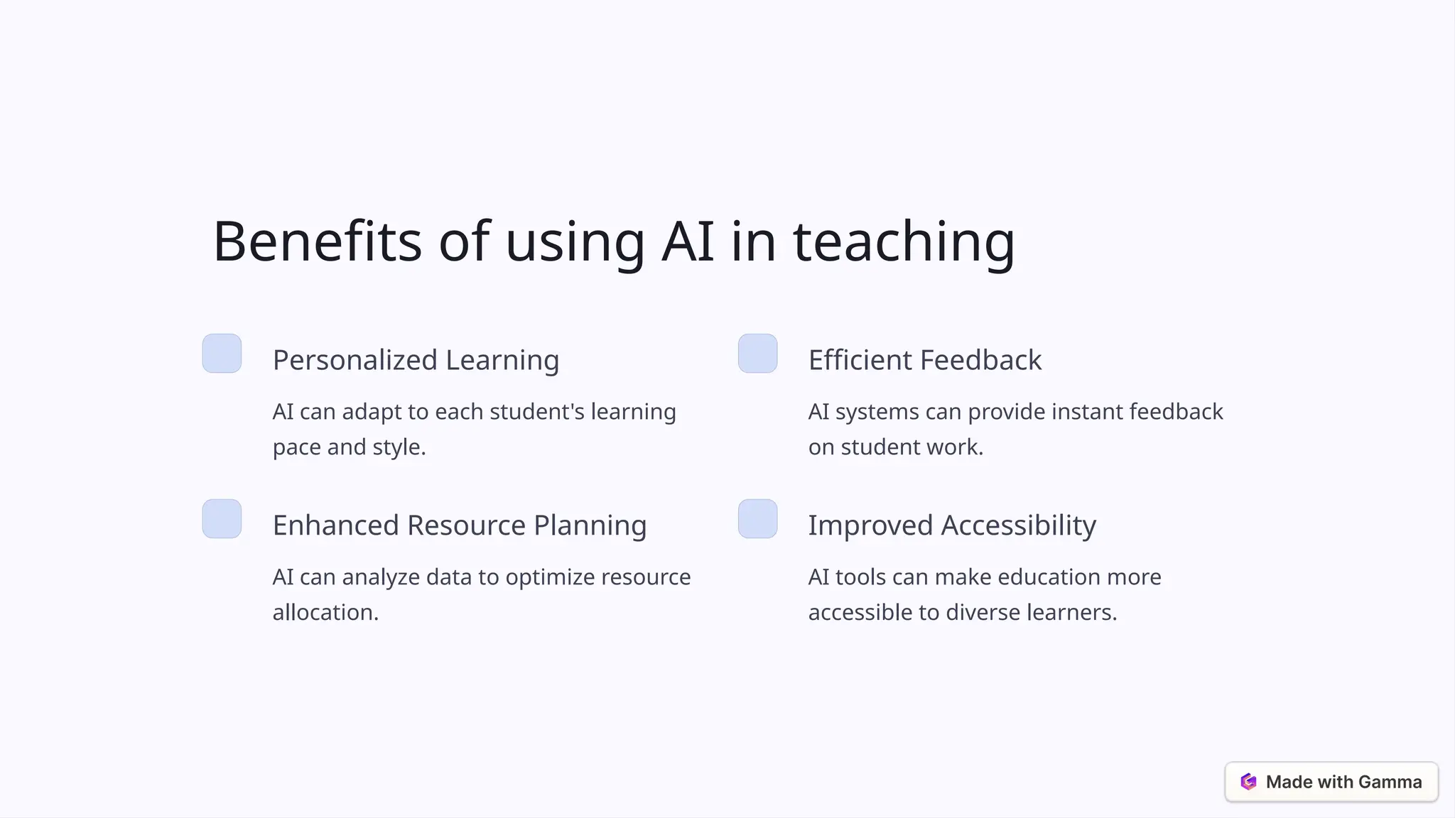 Benefits of using AI in teaching
Personalized Learning
AI can adapt to each student's learning
pace and style.
Efficient Feedback
AI systems can provide instant feedback
on student work.
Enhanced Resource Planning
AI can analyze data to optimize resource
allocation.
Improved Accessibility
AI tools can make education more
accessible to diverse learners.
 