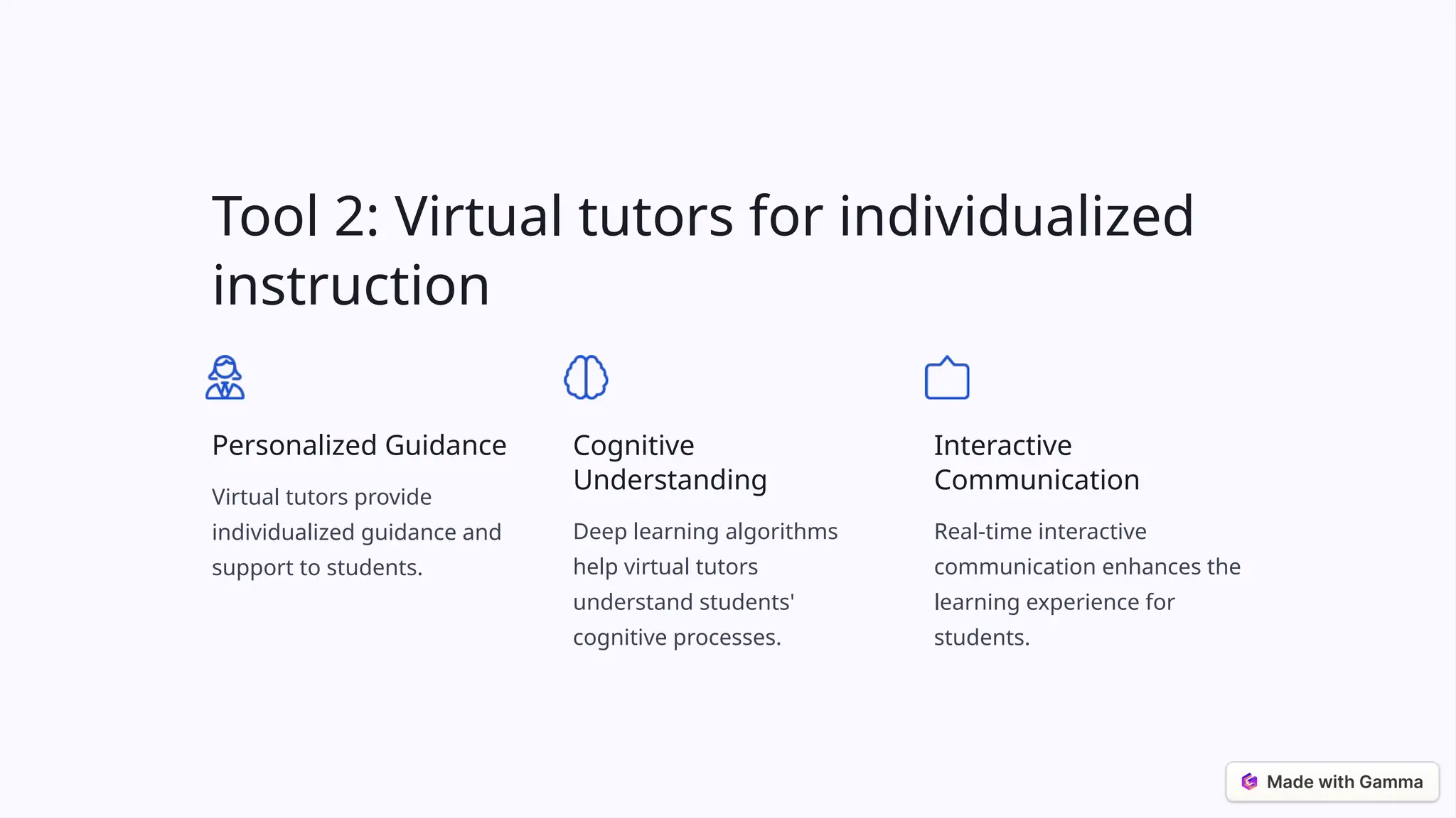 Tool 2: Virtual tutors for individualized
instruction
Personalized Guidance
Virtual tutors provide
individualized guidance and
support to students.
Cognitive
Understanding
Deep learning algorithms
help virtual tutors
understand students'
cognitive processes.
Interactive
Communication
Real-time interactive
communication enhances the
learning experience for
students.
 