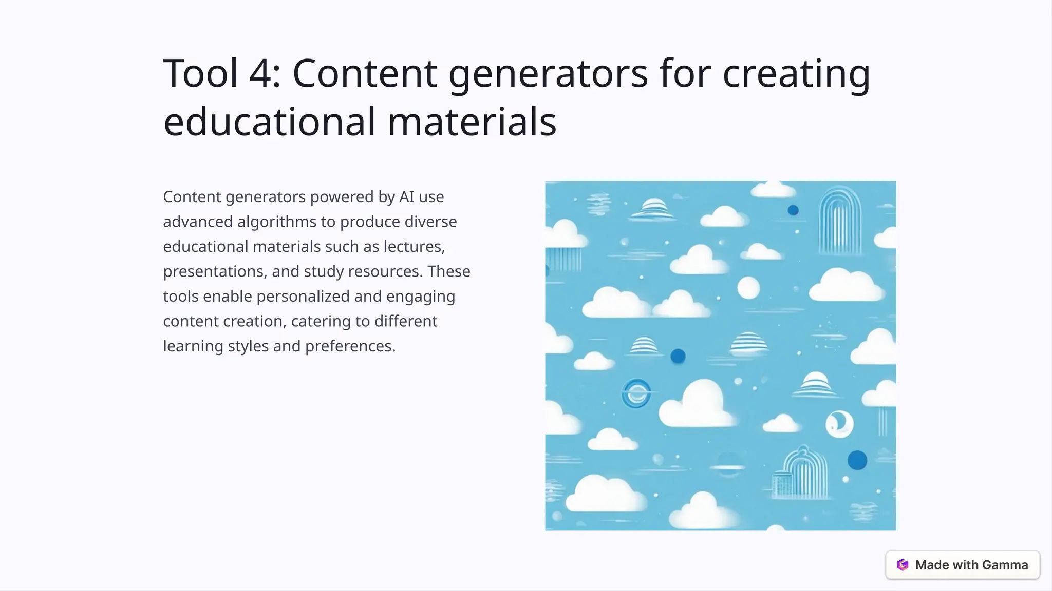 Tool 4: Content generators for creating
educational materials
Content generators powered by AI use
advanced algorithms to produce diverse
educational materials such as lectures,
presentations, and study resources. These
tools enable personalized and engaging
content creation, catering to different
learning styles and preferences.
 