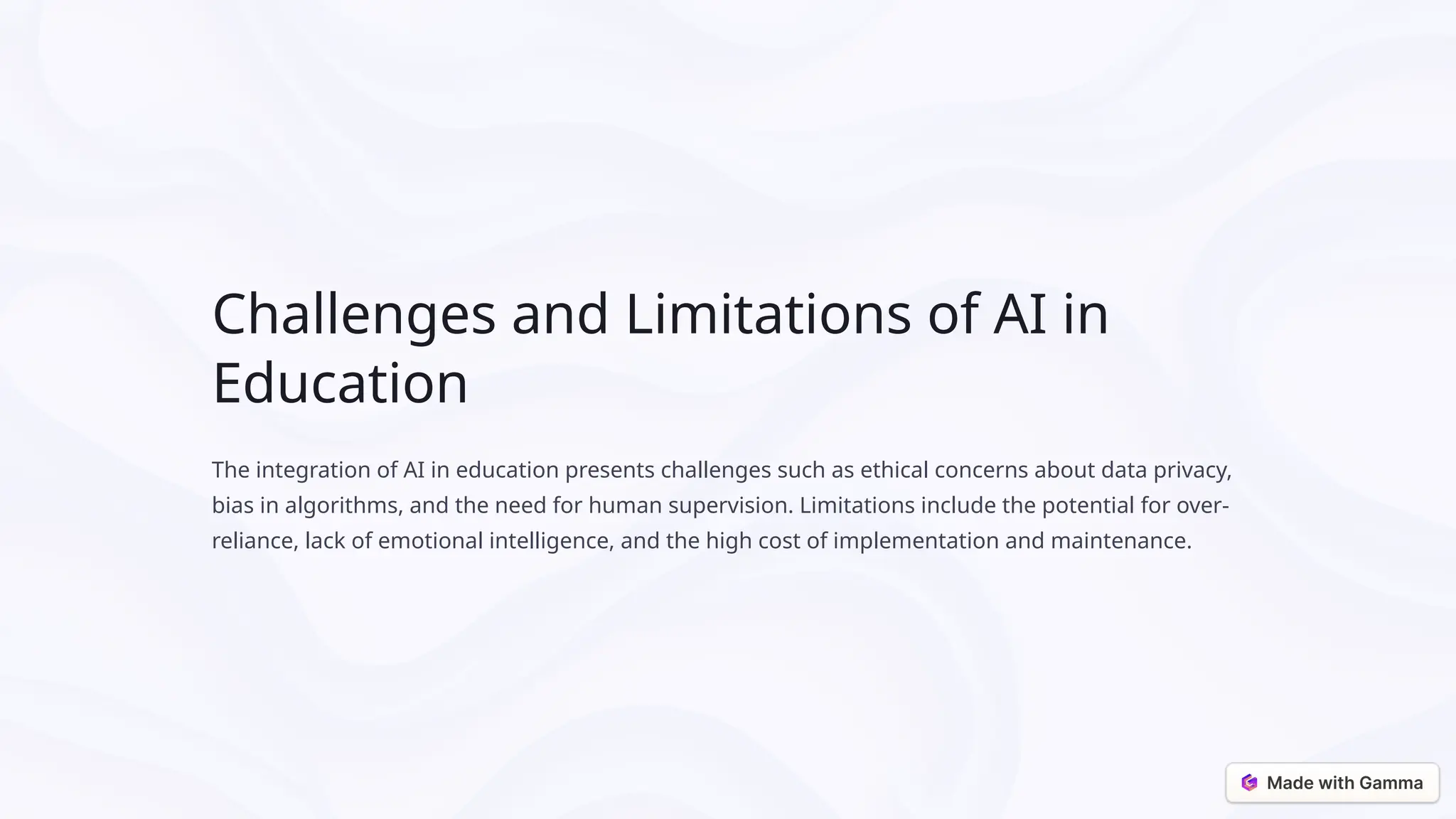 Challenges and Limitations of AI in
Education
The integration of AI in education presents challenges such as ethical concerns about data privacy,
bias in algorithms, and the need for human supervision. Limitations include the potential for over-
reliance, lack of emotional intelligence, and the high cost of implementation and maintenance.
 