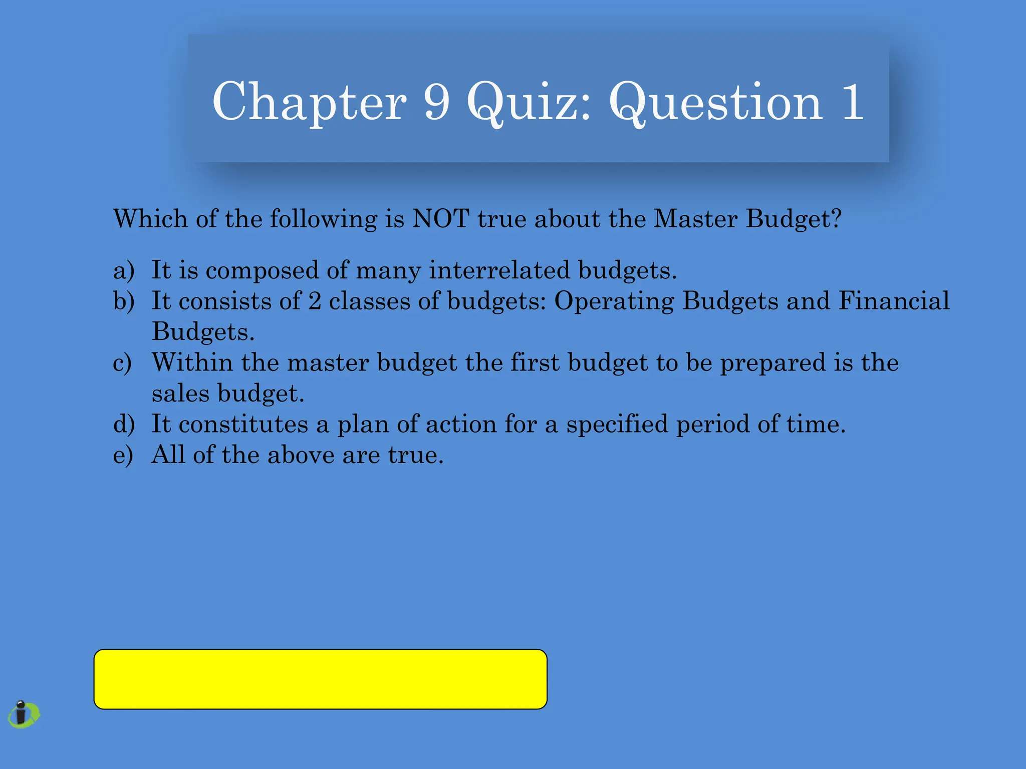 Chapter 9 Quiz: Question 1
Which of the following is NOT true about the Master Budget?
a) It is composed of many interrelated budgets.
b) It consists of 2 classes of budgets: Operating Budgets and Financial
Budgets.
c) Within the master budget the first budget to be prepared is the
sales budget.
d) It constitutes a plan of action for a specified period of time.
e) All of the above are true.
 