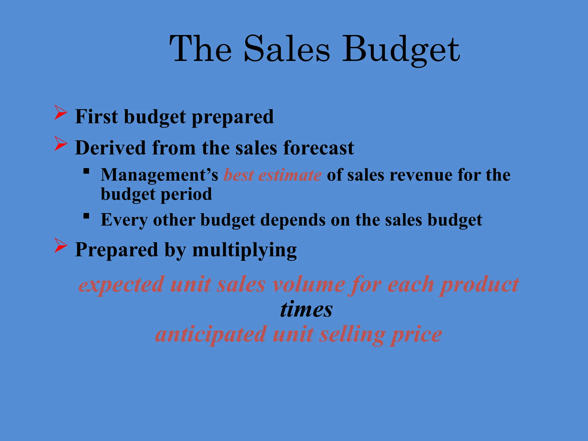 The Sales Budget
 First budget prepared
 Derived from the sales forecast
 Management’s best estimate of sales revenue for the
budget period
 Every other budget depends on the sales budget
 Prepared by multiplying
expected unit sales volume for each product
times
anticipated unit selling price
 