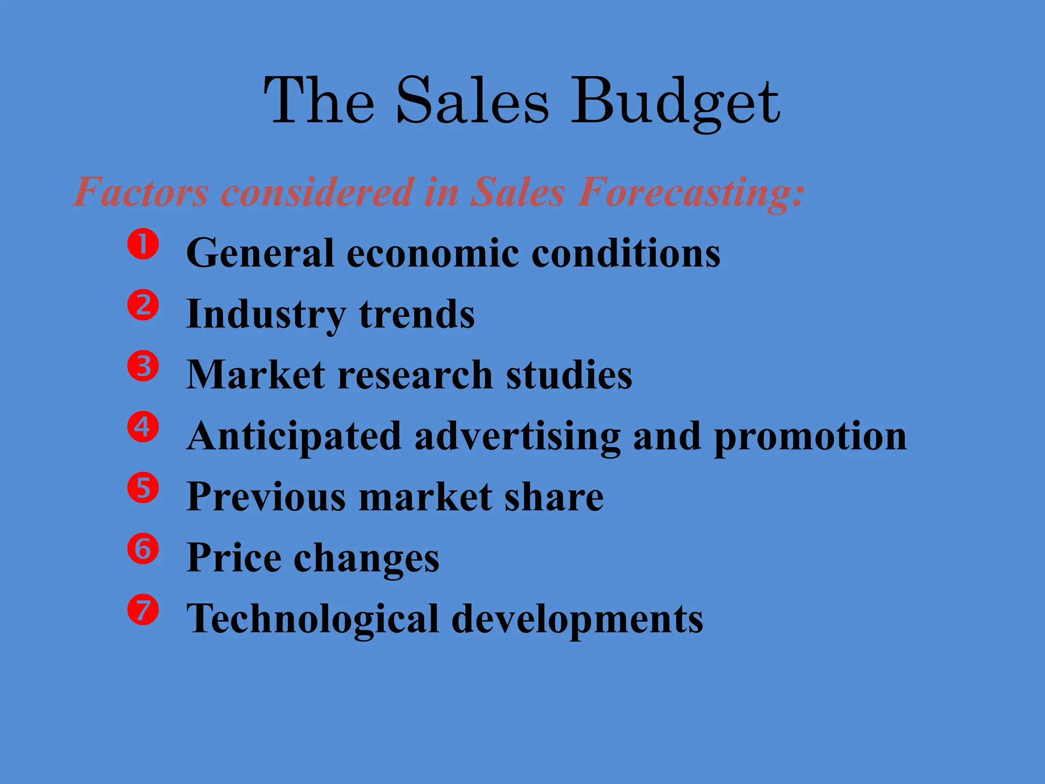 Factors considered in Sales Forecasting:
 General economic conditions
 Industry trends
 Market research studies
 Anticipated advertising and promotion
 Previous market share
 Price changes
 Technological developments
The Sales Budget
 