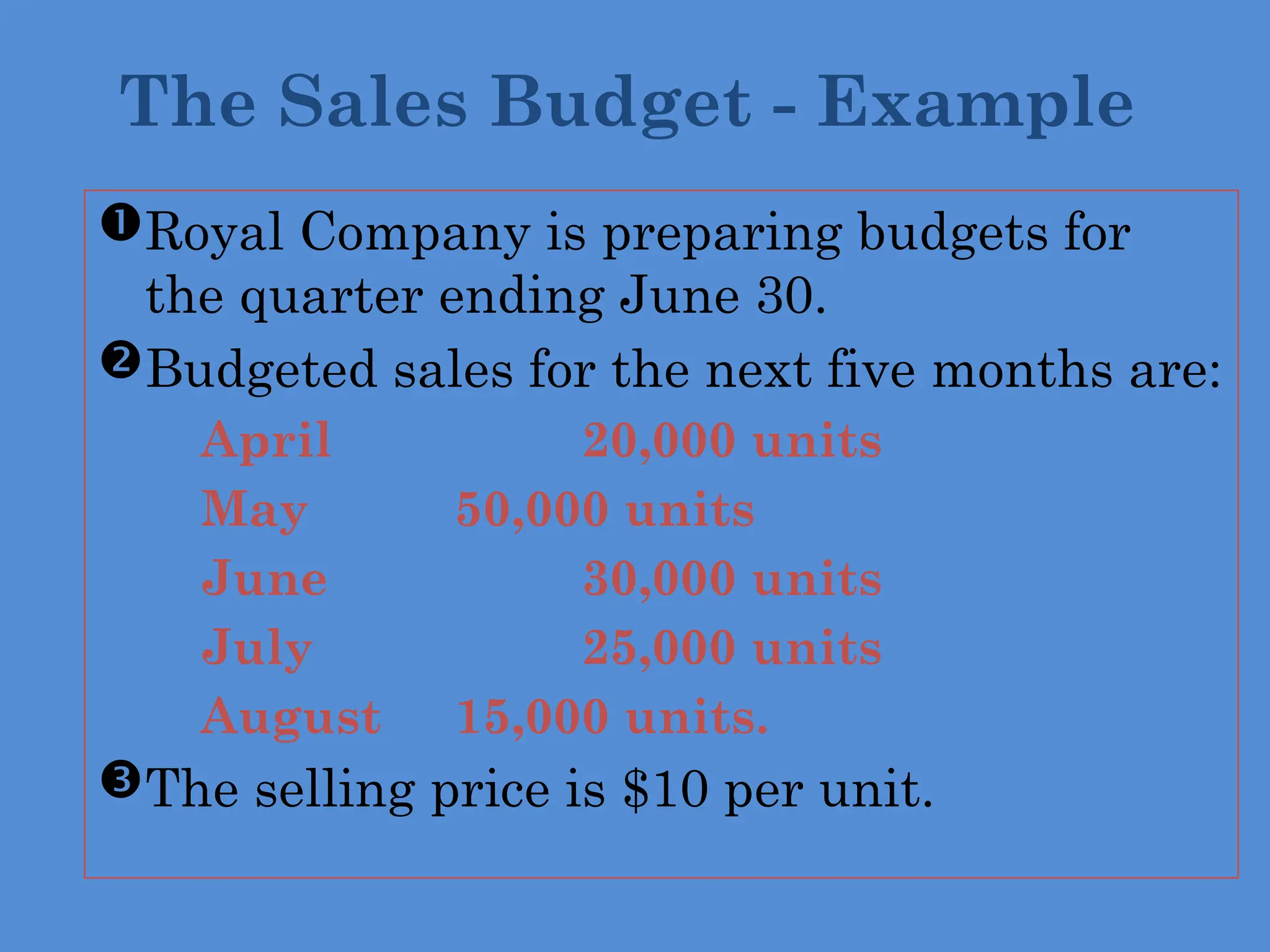 Royal Company is preparing budgets for
the quarter ending June 30.
Budgeted sales for the next five months are:
 April 20,000 units
 May 50,000 units
 June 30,000 units
 July 25,000 units
 August 15,000 units.
The selling price is $10 per unit.
The Sales Budget - Example
 