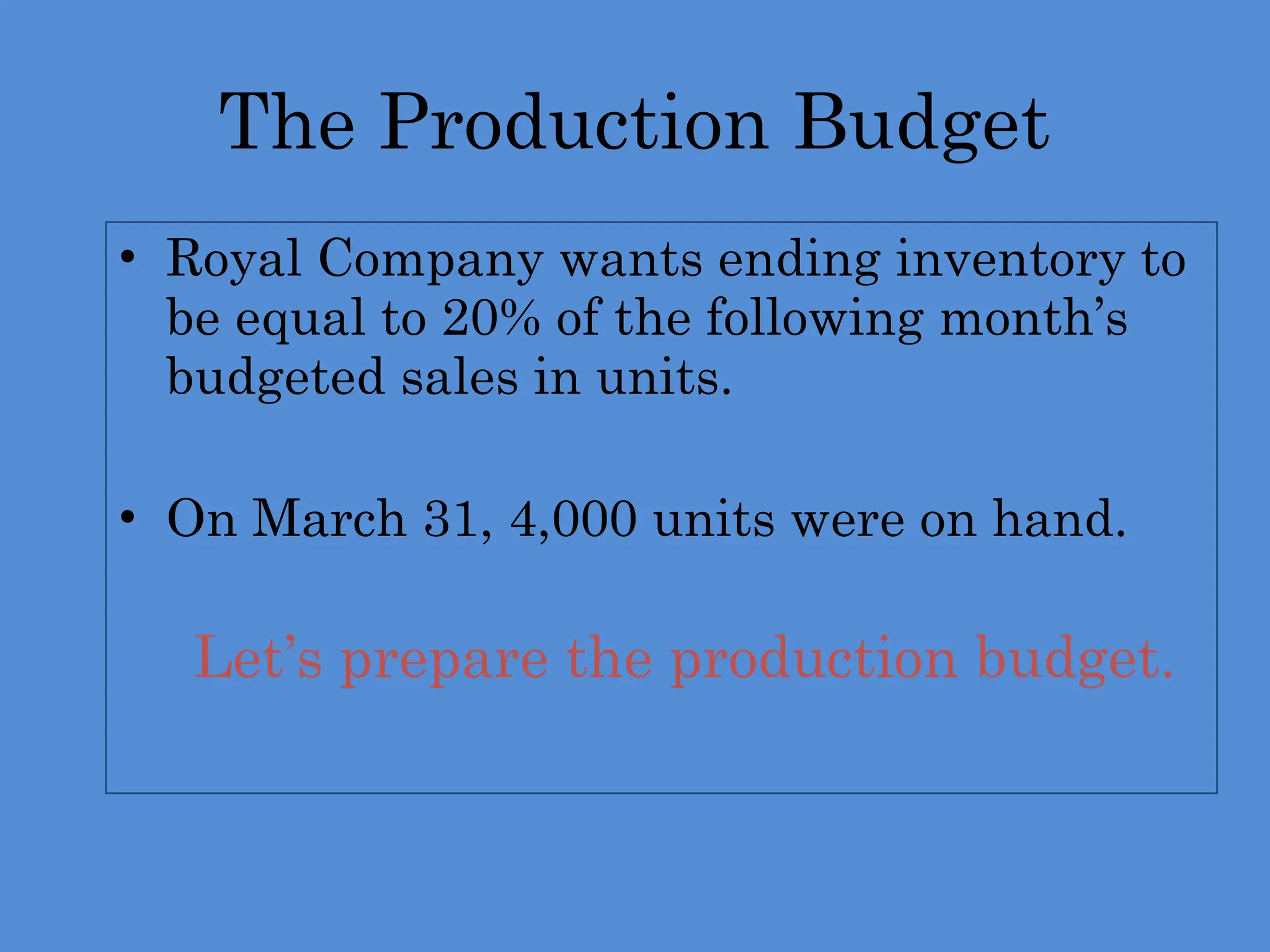 The Production Budget
• Royal Company wants ending inventory to
be equal to 20% of the following month’s
budgeted sales in units.
• On March 31, 4,000 units were on hand.
 Let’s prepare the production budget.
 