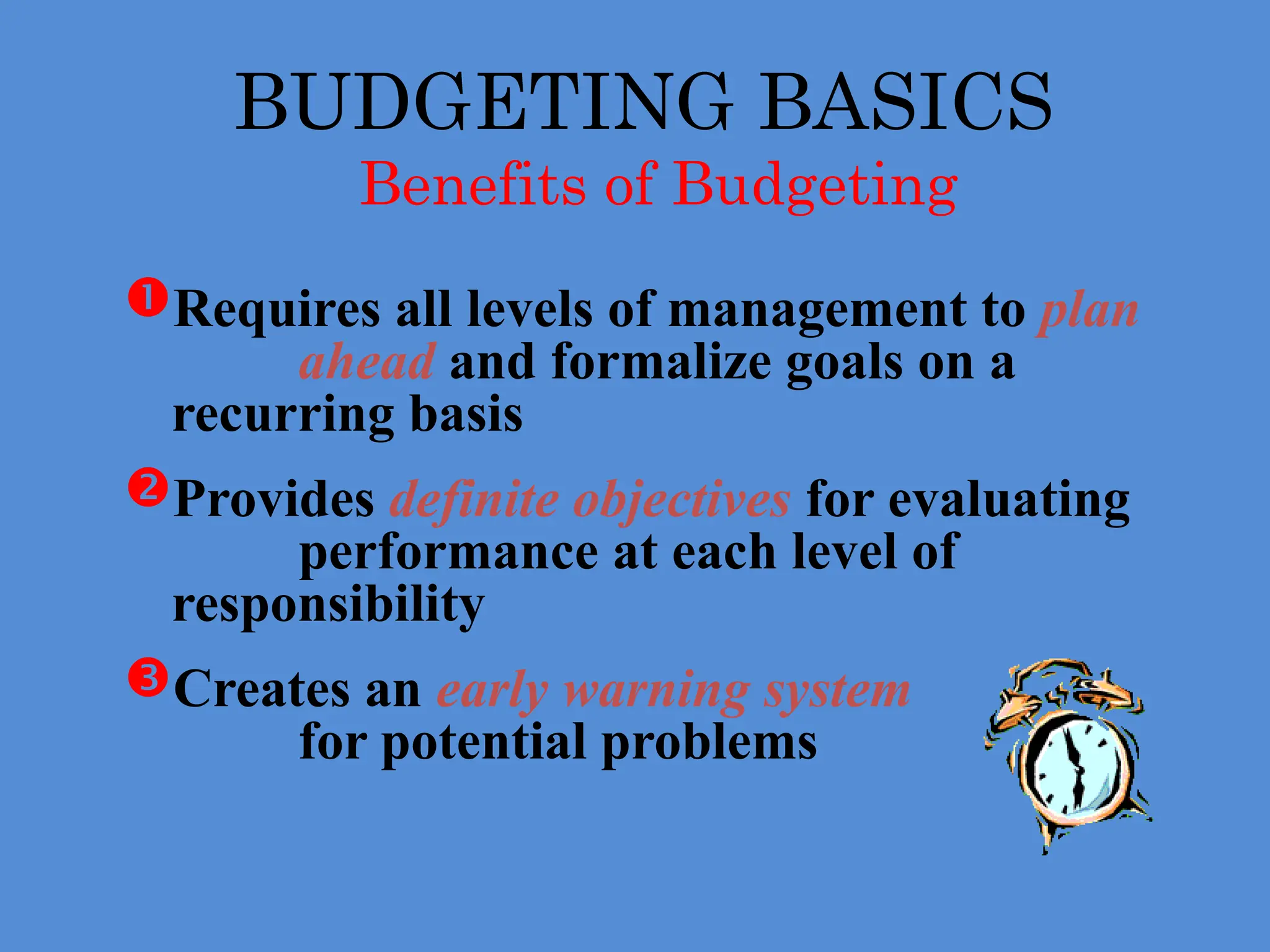 BUDGETING BASICS
Benefits of Budgeting
Requires all levels of management to plan
ahead and formalize goals on a
recurring basis
Provides definite objectives for evaluating
performance at each level of
responsibility
Creates an early warning system
for potential problems
 
