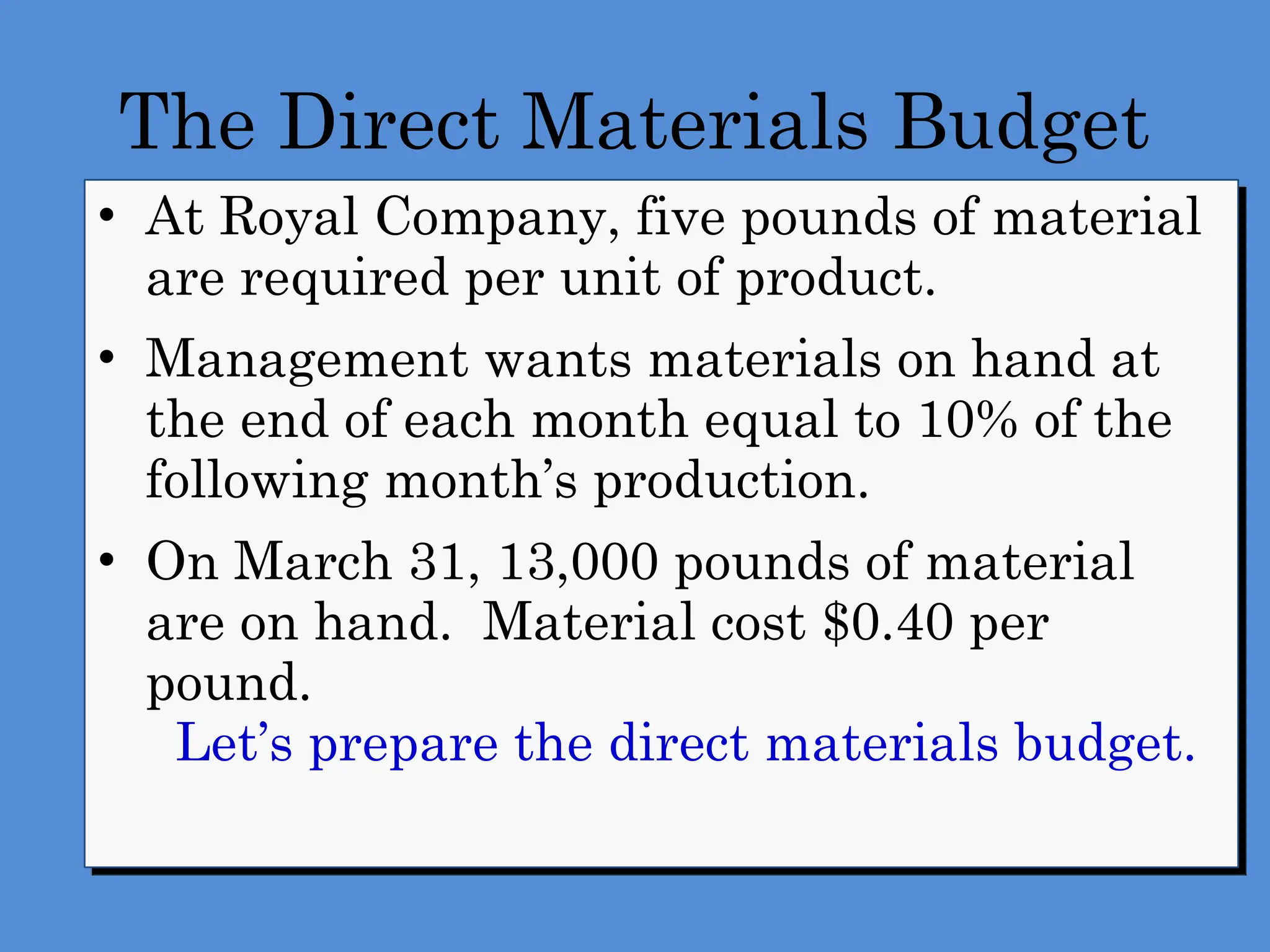 The Direct Materials Budget
• At Royal Company, five pounds of material
are required per unit of product.
• Management wants materials on hand at
the end of each month equal to 10% of the
following month’s production.
• On March 31, 13,000 pounds of material
are on hand. Material cost $0.40 per
pound.
Let’s prepare the direct materials budget.
 