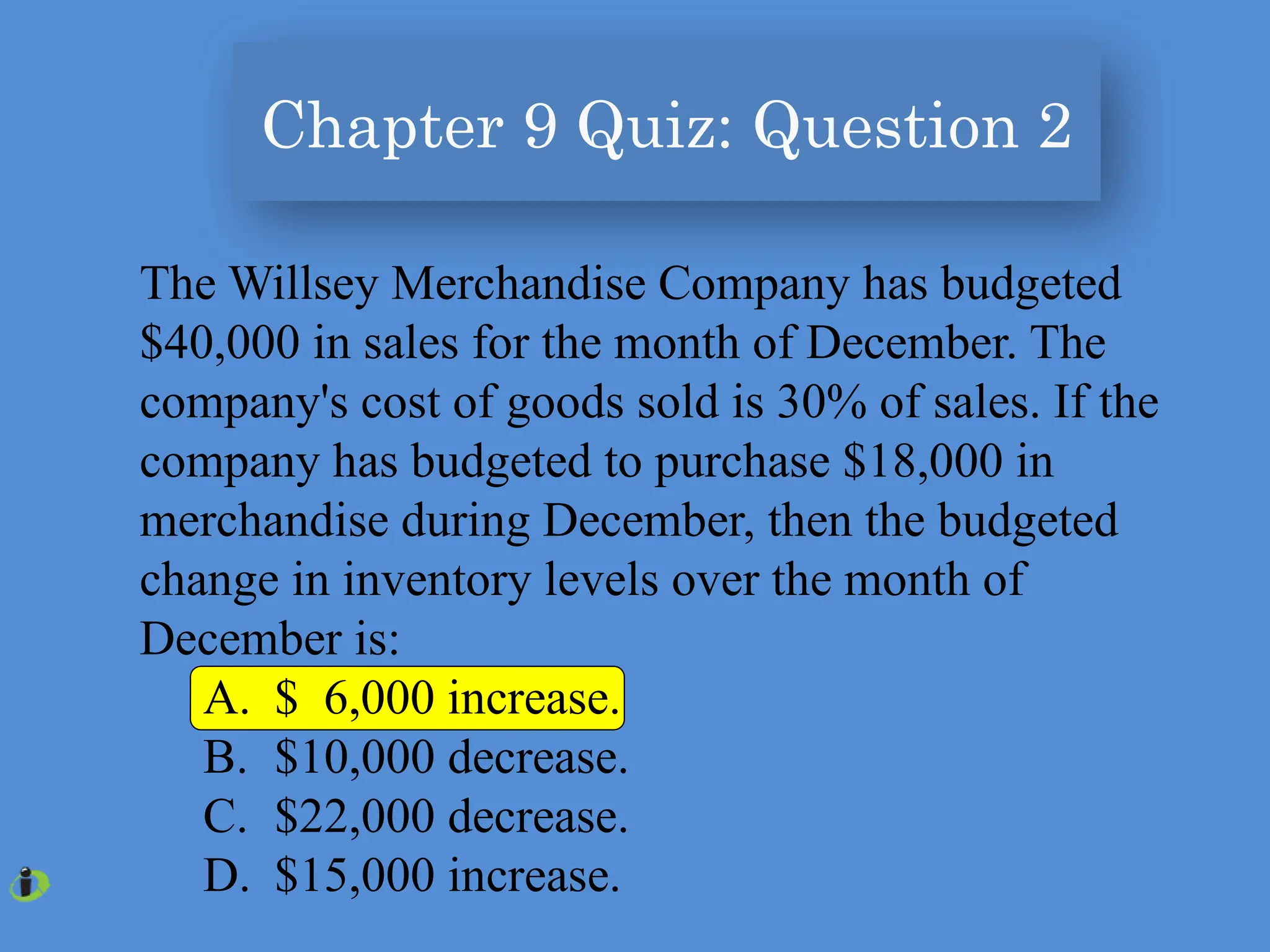 Chapter 9 Quiz: Question 2
The Willsey Merchandise Company has budgeted
$40,000 in sales for the month of December. The
company's cost of goods sold is 30% of sales. If the
company has budgeted to purchase $18,000 in
merchandise during December, then the budgeted
change in inventory levels over the month of
December is:
A. $ 6,000 increase.
B. $10,000 decrease.
C. $22,000 decrease.
D. $15,000 increase.
 