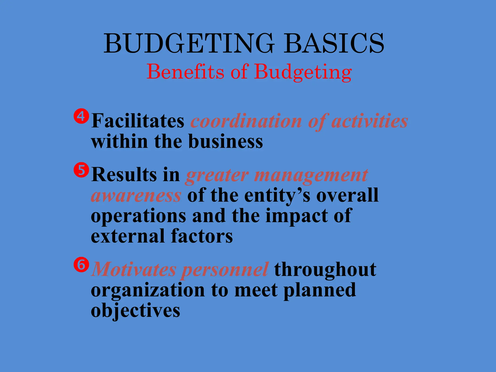 BUDGETING BASICS
Benefits of Budgeting
Facilitates coordination of activities
within the business
Results in greater management
awareness of the entity’s overall
operations and the impact of
external factors
Motivates personnel throughout
organization to meet planned
objectives
 