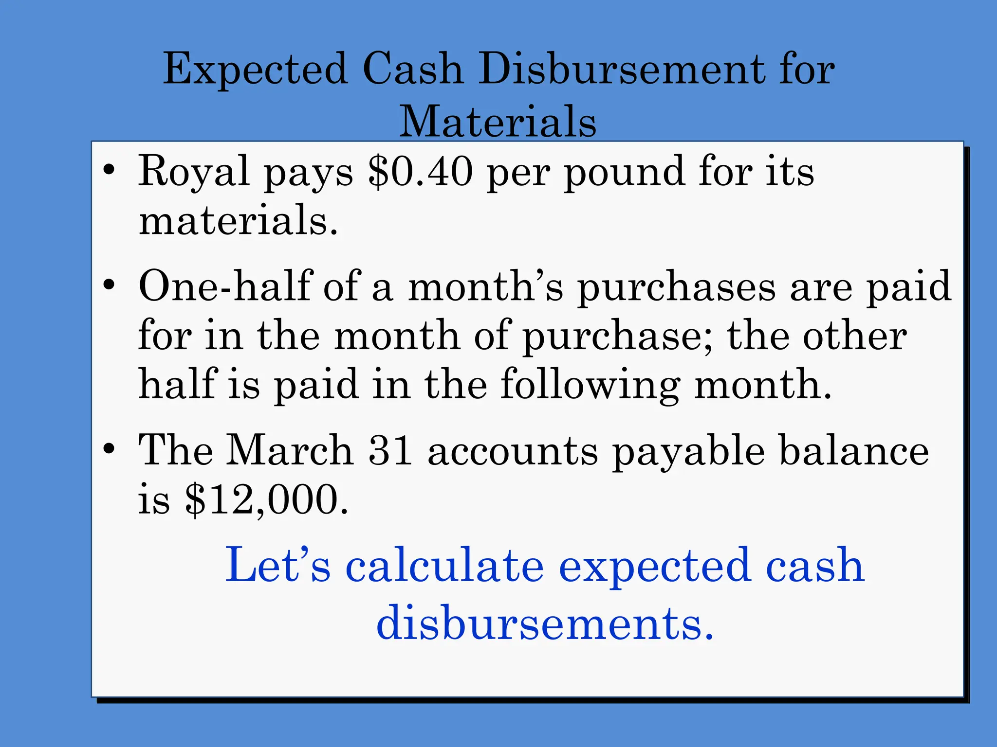 Expected Cash Disbursement for
Materials
• Royal pays $0.40 per pound for its
materials.
• One-half of a month’s purchases are paid
for in the month of purchase; the other
half is paid in the following month.
• The March 31 accounts payable balance
is $12,000.
 Let’s calculate expected cash
disbursements.
 