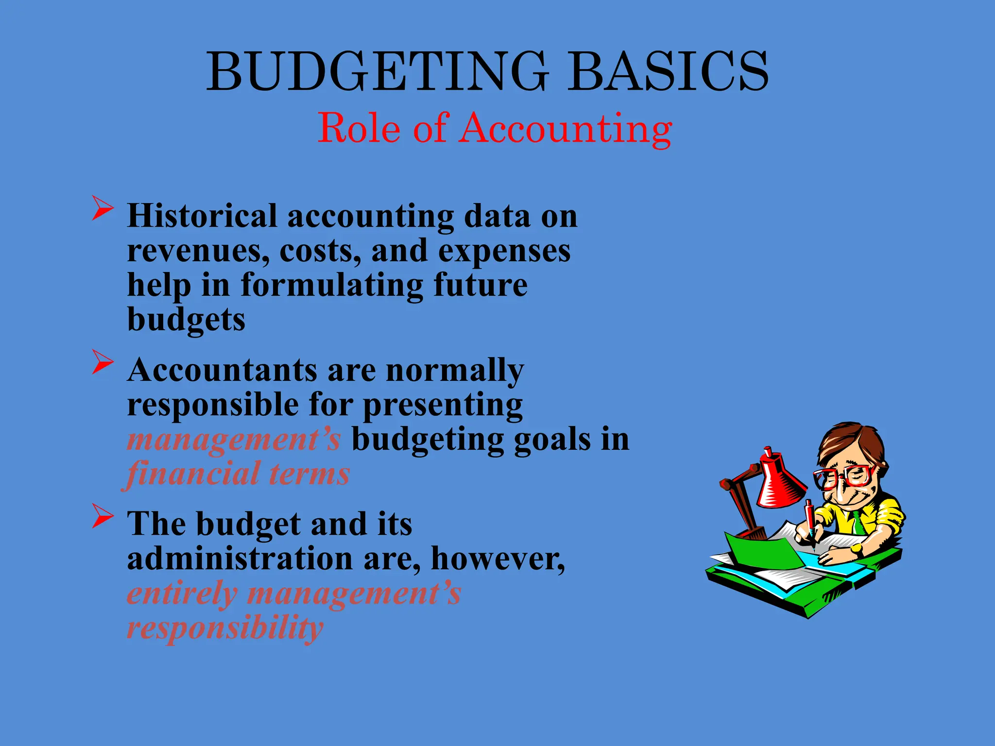 BUDGETING BASICS
Role of Accounting
 Historical accounting data on
revenues, costs, and expenses
help in formulating future
budgets
 Accountants are normally
responsible for presenting
management’s budgeting goals in
financial terms
 The budget and its
administration are, however,
entirely management’s
responsibility
 