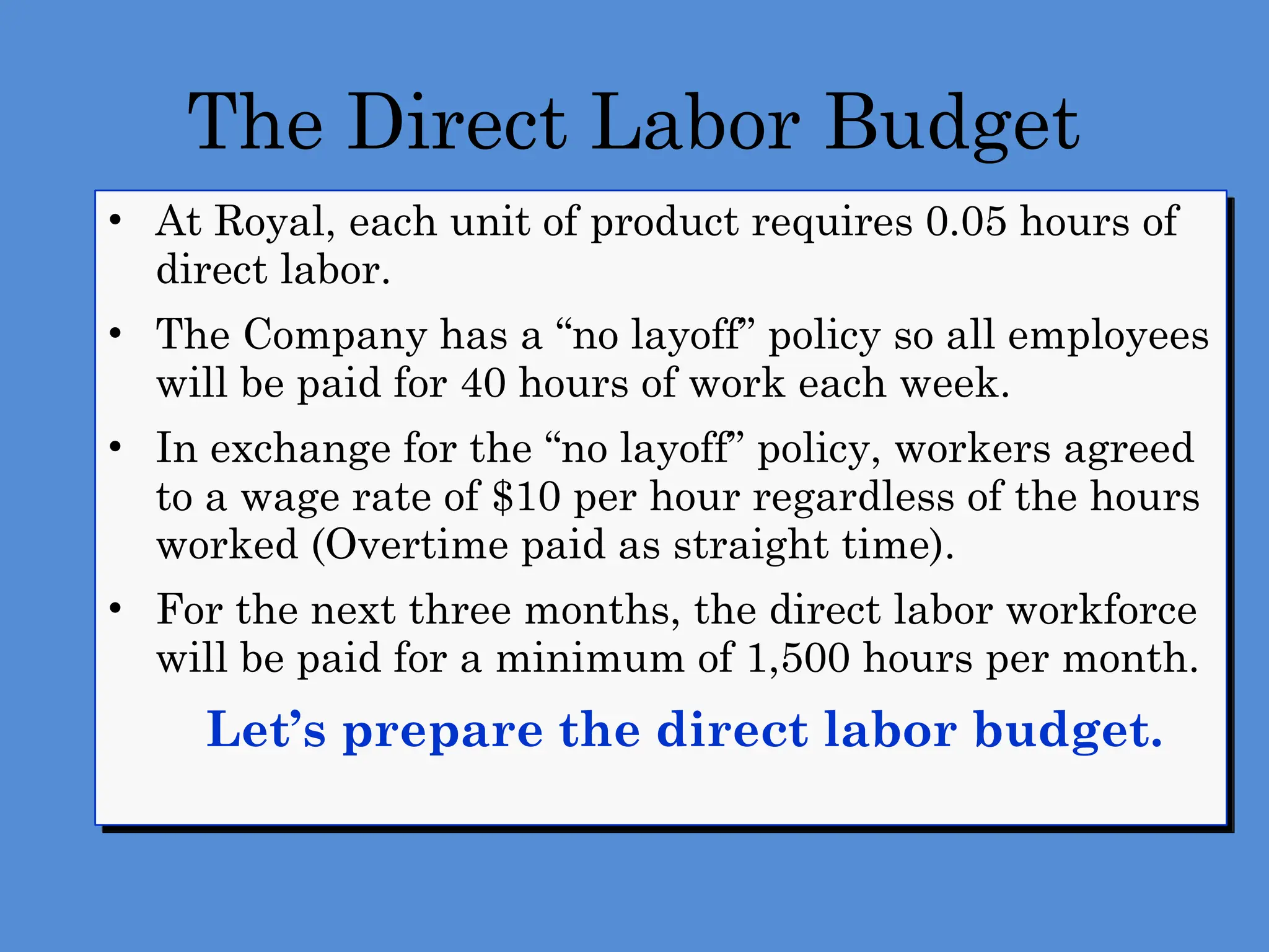 The Direct Labor Budget
• At Royal, each unit of product requires 0.05 hours of
direct labor.
• The Company has a “no layoff” policy so all employees
will be paid for 40 hours of work each week.
• In exchange for the “no layoff” policy, workers agreed
to a wage rate of $10 per hour regardless of the hours
worked (Overtime paid as straight time).
• For the next three months, the direct labor workforce
will be paid for a minimum of 1,500 hours per month.
 Let’s prepare the direct labor budget.
 