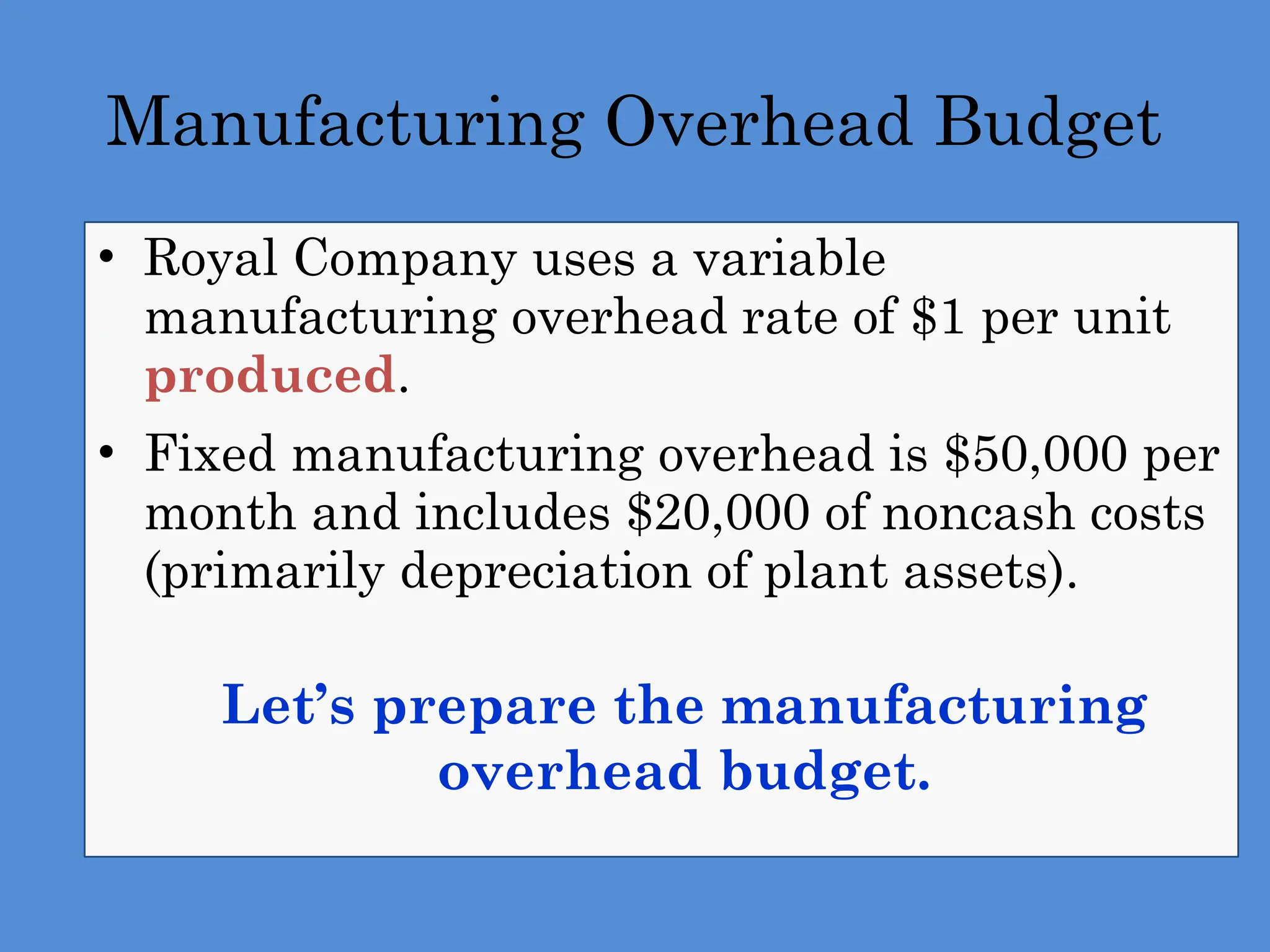 Manufacturing Overhead Budget
• Royal Company uses a variable
manufacturing overhead rate of $1 per unit
produced.
• Fixed manufacturing overhead is $50,000 per
month and includes $20,000 of noncash costs
(primarily depreciation of plant assets).
 Let’s prepare the manufacturing
overhead budget.
 