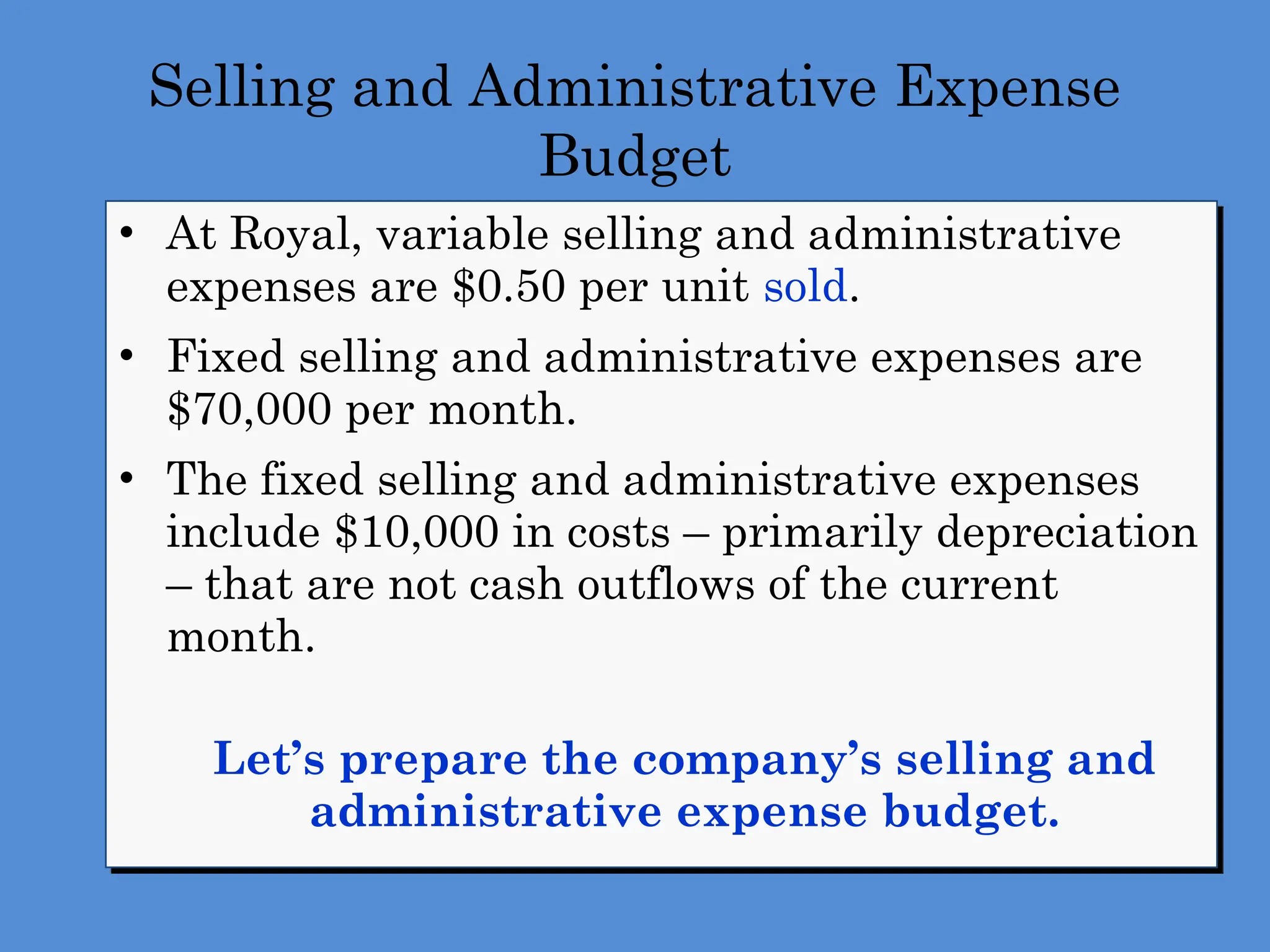 Selling and Administrative Expense
Budget
• At Royal, variable selling and administrative
expenses are $0.50 per unit sold.
• Fixed selling and administrative expenses are
$70,000 per month.
• The fixed selling and administrative expenses
include $10,000 in costs – primarily depreciation
– that are not cash outflows of the current
month.
Let’s prepare the company’s selling and
administrative expense budget.
 