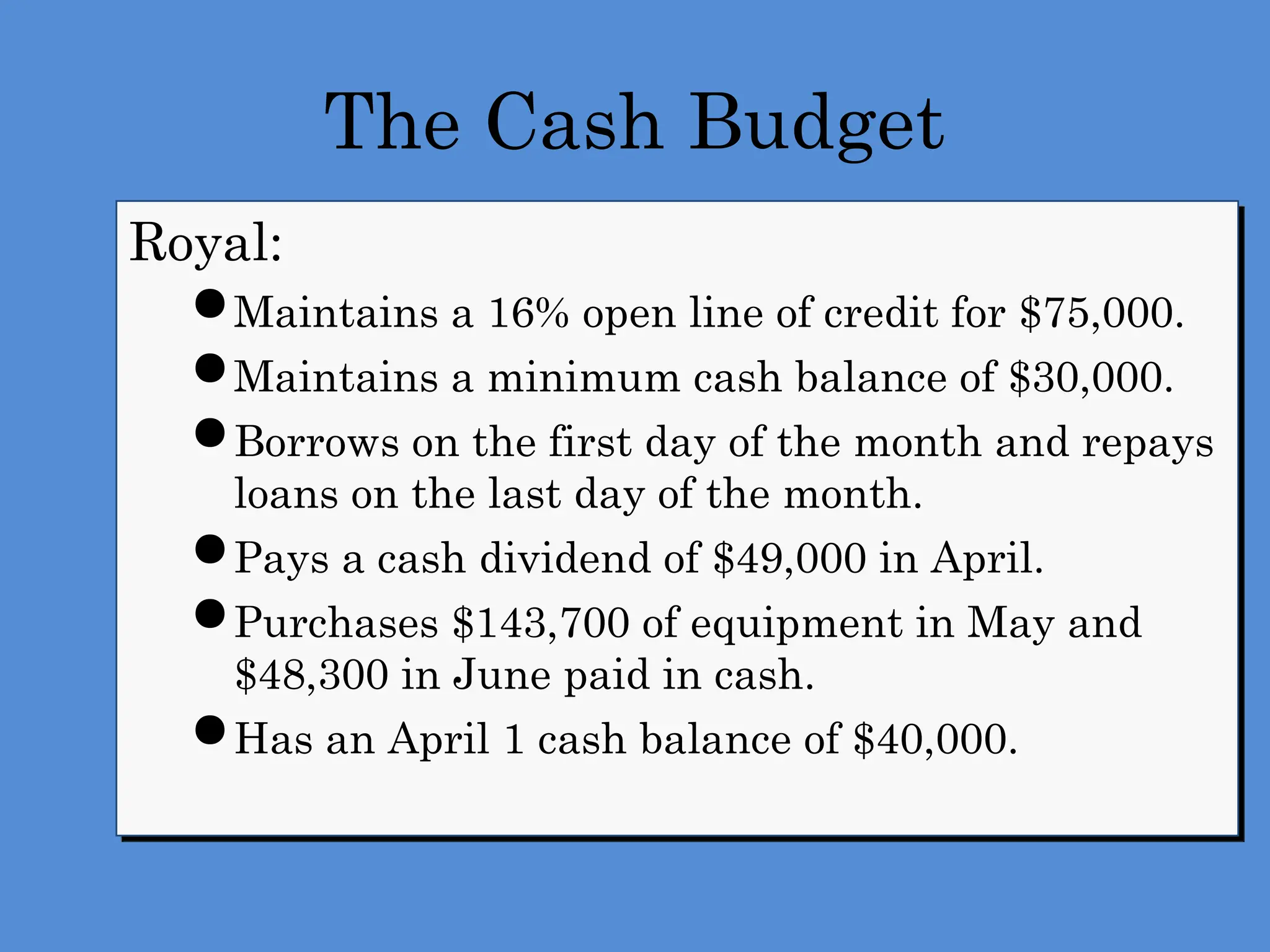 The Cash Budget
Royal:
 Maintains a 16% open line of credit for $75,000.
 Maintains a minimum cash balance of $30,000.
 Borrows on the first day of the month and repays
loans on the last day of the month.
 Pays a cash dividend of $49,000 in April.
 Purchases $143,700 of equipment in May and
$48,300 in June paid in cash.
 Has an April 1 cash balance of $40,000.
 
