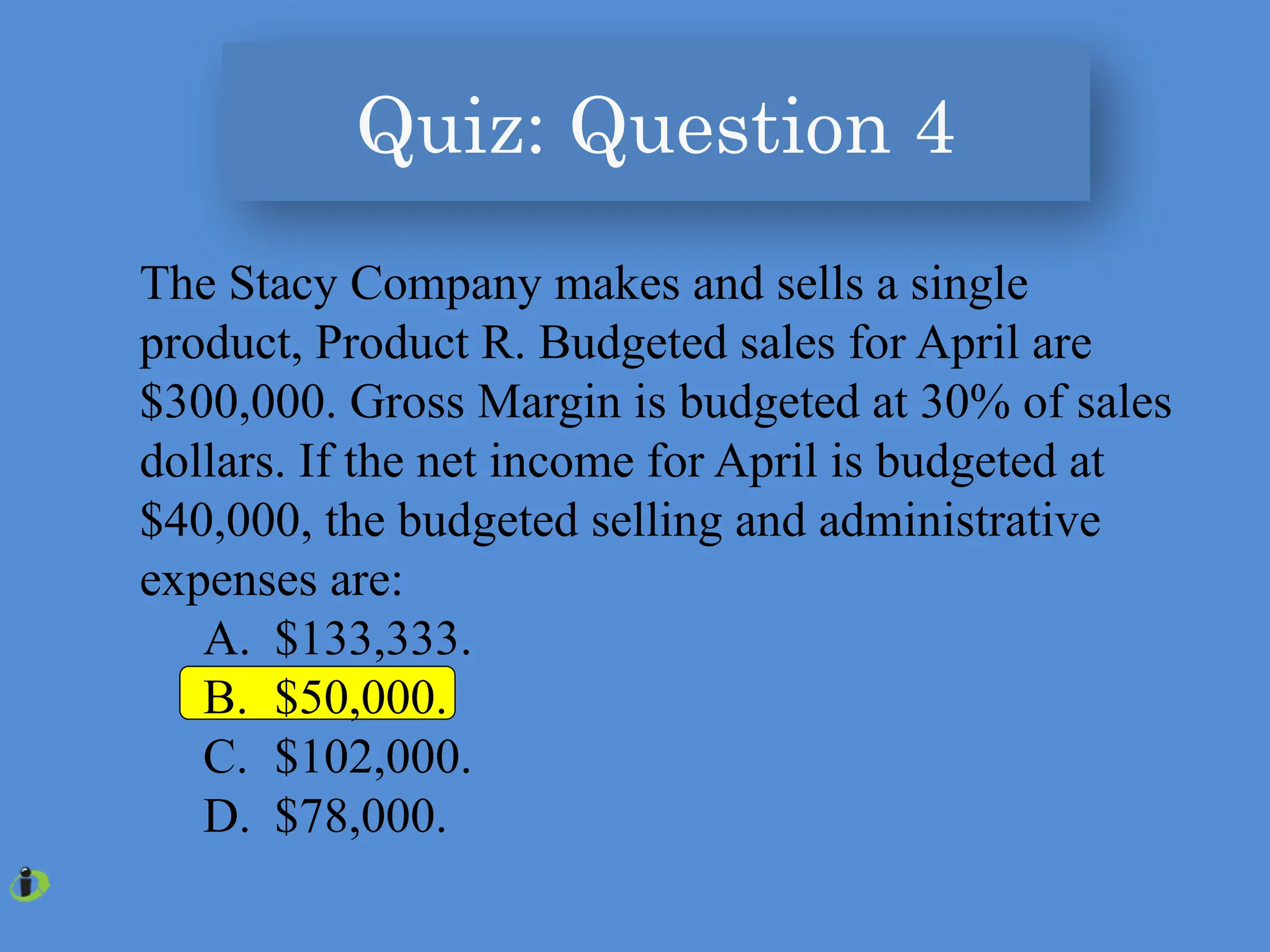 The Stacy Company makes and sells a single
product, Product R. Budgeted sales for April are
$300,000. Gross Margin is budgeted at 30% of sales
dollars. If the net income for April is budgeted at
$40,000, the budgeted selling and administrative
expenses are:
A. $133,333.
B. $50,000.
C. $102,000.
D. $78,000.
Quiz: Question 4
 