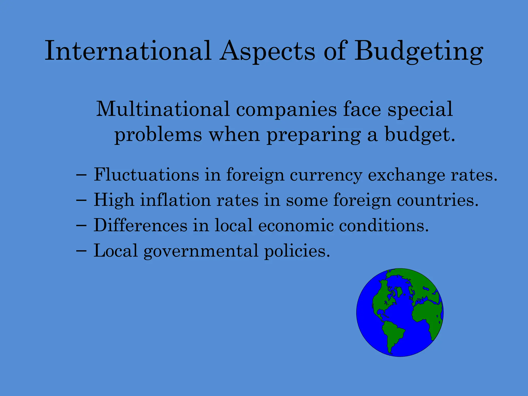 International Aspects of Budgeting
Multinational companies face special
problems when preparing a budget.
– Fluctuations in foreign currency exchange rates.
– High inflation rates in some foreign countries.
– Differences in local economic conditions.
– Local governmental policies.
 