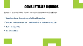 COMBUSTIBLES LÍQUIDOS
Dentro de los combustibles líquidos comercializados en Colombia se tienen:
 Gasolinas : Extra, Corriente, de Aviación y Bio-gasolina
 Fuel Oils : Queroseno, DIESEL, Combustoleo Nº 6, Bunker IFO 380- 180
 Turbo Combustible
 Biocombustibles
 