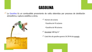 GASOLINA
 La Gasolina Es un combustible proveniente de nafta obtenidas por procesos de destilación
atmosférica, ruptura catalítica y otros.
 Número de octano
•Gasolina de 95 octanos
•Gasolina de 98 octanos
 Densidad: 680 kg/m³
 Cada litro de gasolina genera 34,78 MJ de energía
 