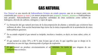 GAS NATURAL
Gas Natural es una mezcla de hidrocarburos livianos en estado gaseoso, que en su mayor parte esta
constituido por metano y etano y en menor proporción por propanos, butanos, pentanos e hidrocarburos
más pesados. Adicionalmente contiene pequeñas cantidades de otras sustancias como sulfuro de
hidrogeno, dióxido de carbono, nitrógeno y vapor de agua.
 En su estado original el gas natural es insípido, incoloro e inodoro, es decir, no tiene sabor, color, ni
olor.
 El gas natural es entre 35% a 40 % más liviano que el aire, lo que significa que se disipa en la
atmósfera en caso de fuga, disminuyendo el peligro de explosión.
 El gas natural no produce envenenamiento al ser inhalado. La razón es que ninguno de sus
componentes es tóxico.
 La formación del gas natural proviene de la descomposición de plantas y animales que existieron hace
millones de años. Esta acción bacteriana bajo tierra fue la única responsable de la acumulación de estos
hidrocarburos gaseosos.
 